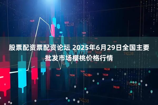 股票配资票配资论坛 2025年6月29日全国主要批发市场樱桃价格行情