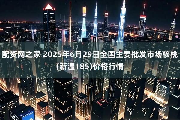 配资网之家 2025年6月29日全国主要批发市场核桃(新温185)价格行情