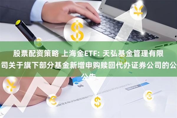 股票配资策略 上海金ETF: 天弘基金管理有限公司关于旗下部分基金新增申购赎回代办证券公司的公告
