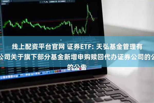 线上配资平台官网 证券ETF: 天弘基金管理有限公司关于旗下部分基金新增申购赎回代办证券公司的公告