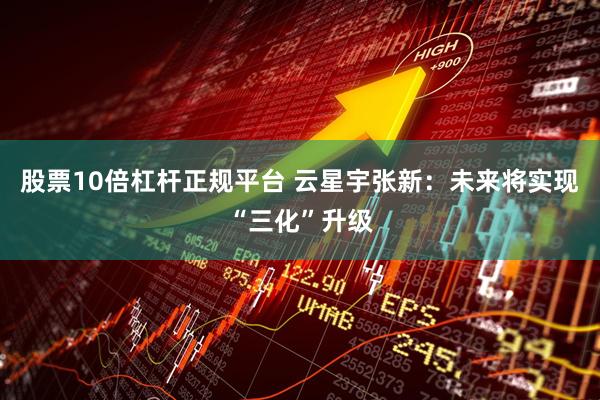 股票10倍杠杆正规平台 云星宇张新：未来将实现“三化”升级