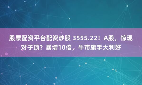 股票配资平台配资炒股 3555.22！A股，惊现对子顶？暴增10倍，牛市旗手大利好