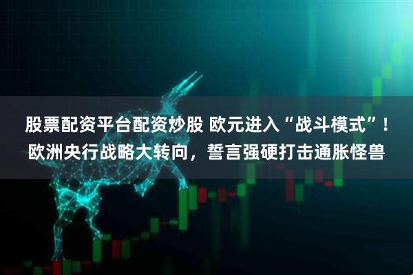 股票配资平台配资炒股 欧元进入“战斗模式”！欧洲央行战略大转向，誓言强硬打击通胀怪兽
