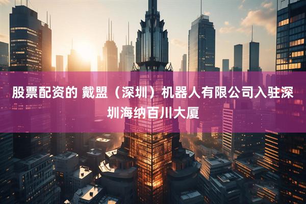 股票配资的 戴盟（深圳）机器人有限公司入驻深圳海纳百川大厦