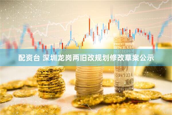 配资台 深圳龙岗两旧改规划修改草案公示