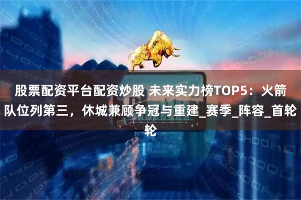 股票配资平台配资炒股 未来实力榜TOP5：火箭队位列第三，休城兼顾争冠与重建_赛季_阵容_首轮