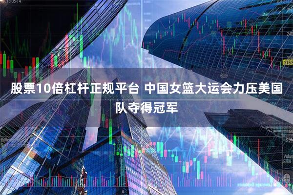 股票10倍杠杆正规平台 中国女篮大运会力压美国队夺得冠军