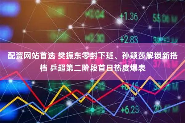 配资网站首选 樊振东零封下班、孙颖莎解锁新搭档 乒超第二阶段首日热度爆表