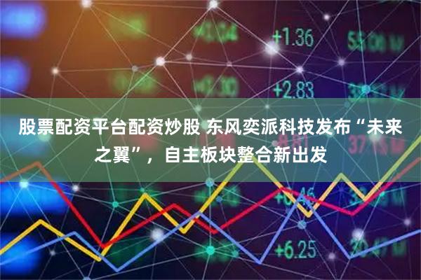 股票配资平台配资炒股 东风奕派科技发布“未来之翼”，自主板块整合新出发