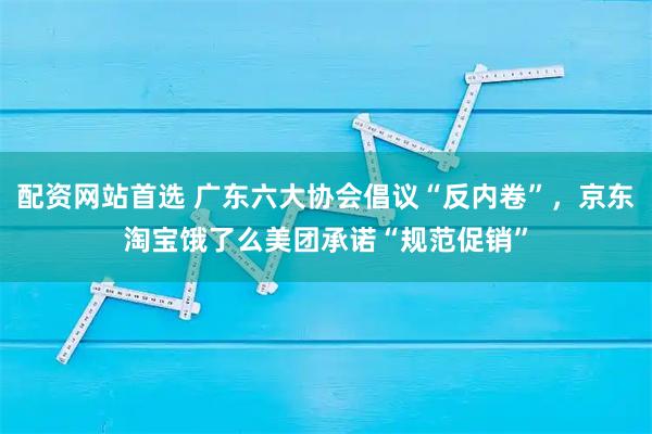 配资网站首选 广东六大协会倡议“反内卷”，京东淘宝饿了么美团承诺“规范促销”