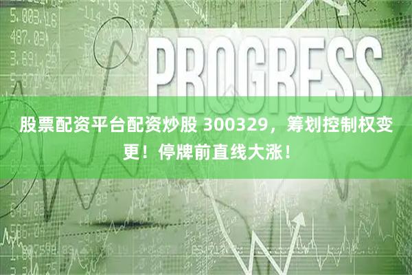 股票配资平台配资炒股 300329，筹划控制权变更！停牌前直线大涨！