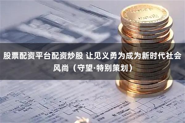 股票配资平台配资炒股 让见义勇为成为新时代社会风尚（守望·特别策划）