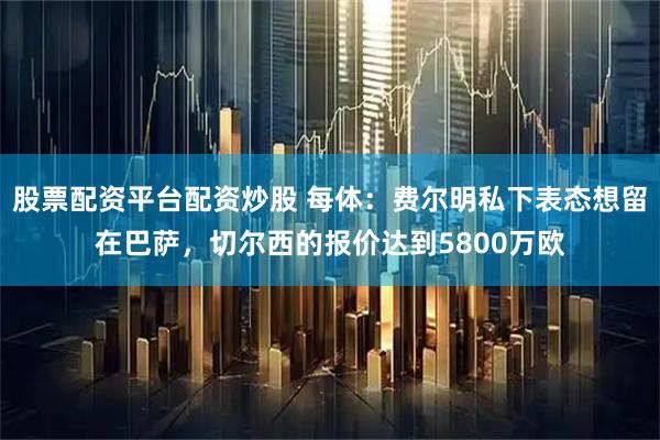 股票配资平台配资炒股 每体：费尔明私下表态想留在巴萨，切尔西的报价达到5800万欧