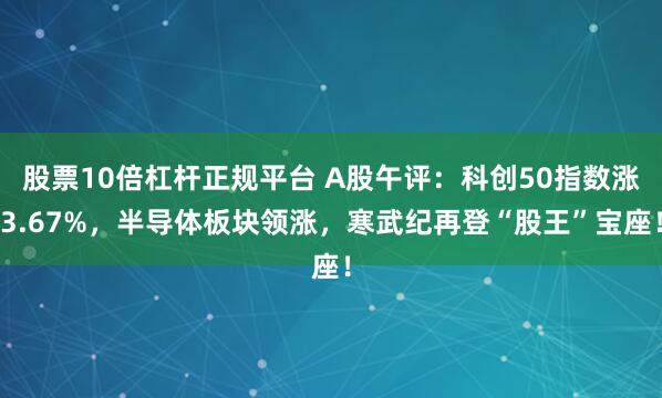 股票10倍杠杆正规平台 A股午评：科创50指数涨3.67%，半导体板块领涨，寒武纪再登“股王”宝座！