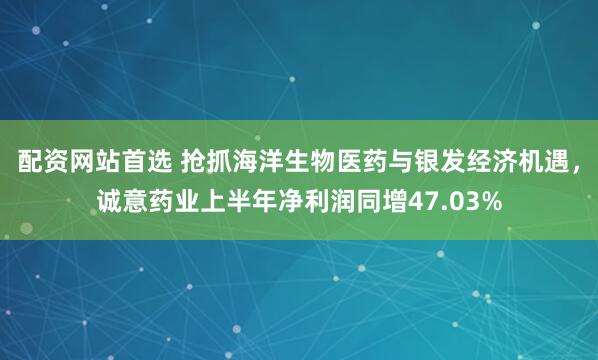 配资网站首选 抢抓海洋生物医药与银发经济机遇，诚意药业上半年净利润同增47.03%