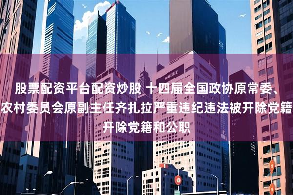 股票配资平台配资炒股 十四届全国政协原常委、农业和农村委员会原副主任齐扎拉严重违纪违法被开除党籍和公职