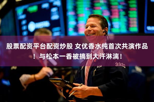 股票配资平台配资炒股 女优香水纯首次共演作品！与松本一香被搞到大汗淋漓！