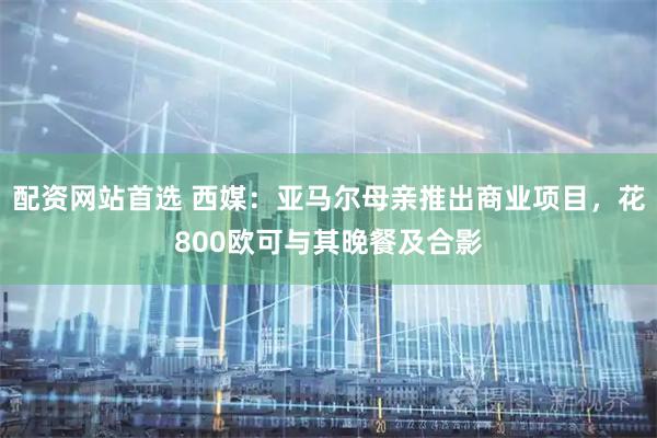 配资网站首选 西媒：亚马尔母亲推出商业项目，花800欧可与其晚餐及合影